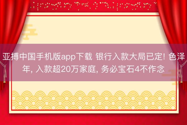 亚搏中国手机版app下载 银行入款大局已定! 色泽年, 入款超20万家庭, 务必宝石4不作念