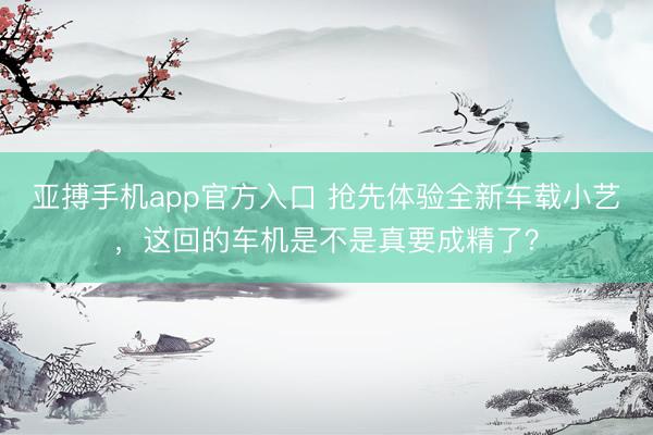 亚搏手机app官方入口 抢先体验全新车载小艺，这回的车机是不是真要成精了？