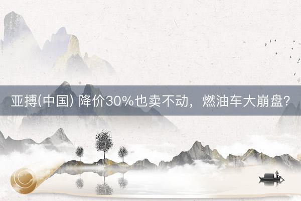 亚搏(中国) 降价30%也卖不动，燃油车大崩盘？