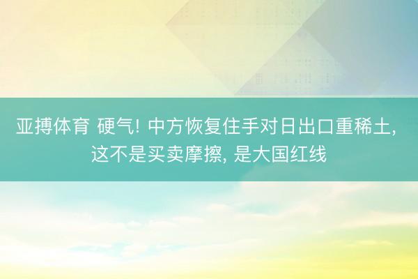 亚搏体育 硬气! 中方恢复住手对日出口重稀土， 这不是买卖摩擦， 是大国红线