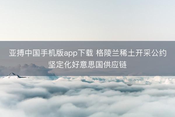 亚搏中国手机版app下载 格陵兰稀土开采公约坚定化好意思国供应链
