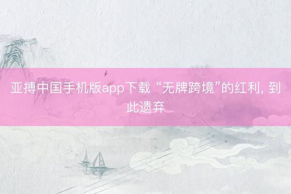 亚搏中国手机版app下载 “无牌跨境”的红利, 到此遗弃