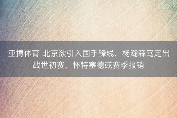 亚搏体育 北京欲引入国手锋线，杨瀚森笃定出战世初赛，怀特塞德或赛季报销