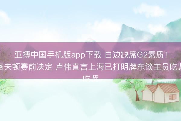 亚搏中国手机版app下载 白边缺席G2素质!洛夫顿赛前决定 卢伟直言上海已打明牌东谈主员吃紧