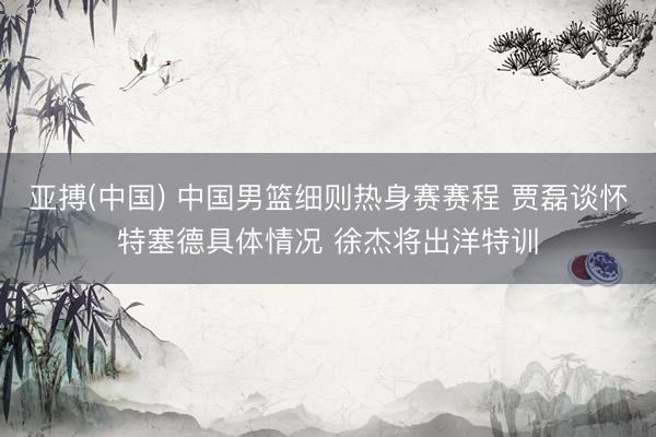 亚搏(中国) 中国男篮细则热身赛赛程 贾磊谈怀特塞德具体情况 徐杰将出洋特训