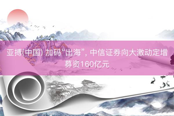 亚搏(中国) 加码“出海”, 中信证券向大激动定增募资160亿元