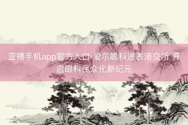亚搏手机app官方入口 爱尔眼科递表港交所 开启眼科民众化新纪元