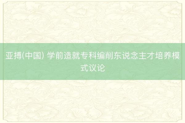 亚搏(中国) 学前造就专科编削东说念主才培养模式议论