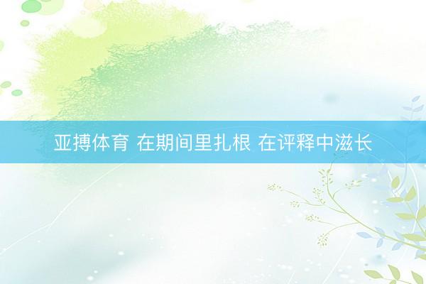 亚搏体育 在期间里扎根 在评释中滋长