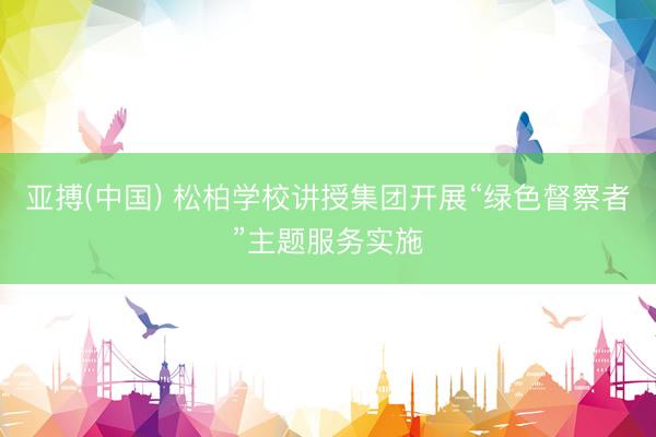 亚搏(中国) 松柏学校讲授集团开展“绿色督察者”主题服务实施