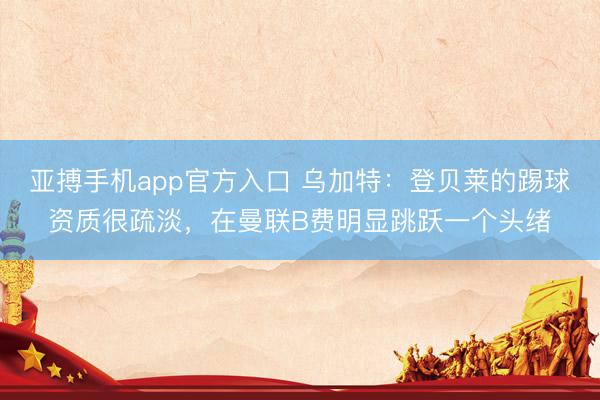 亚搏手机app官方入口 乌加特：登贝莱的踢球资质很疏淡，在曼联B费明显跳跃一个头绪