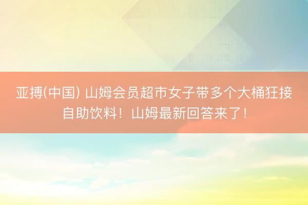 亚搏(中国) 山姆会员超市女子带多个大桶狂接自助饮料!山姆最新回答来了!
