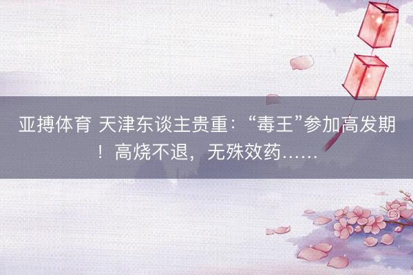 亚搏体育 天津东谈主贵重:“毒王”参加高发期!高烧不退,无殊效药……
