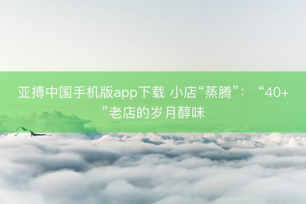 亚搏中国手机版app下载 小店“蒸腾”： “40+”老店的岁月醇味
