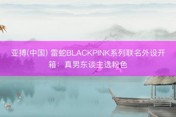 亚搏(中国) 雷蛇BLACKPINK系列联名外设开箱：真男东谈主选粉色