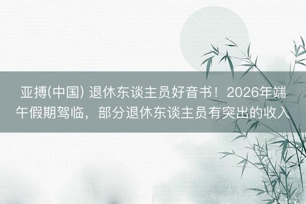 亚搏(中国) 退休东谈主员好音书!2026年端午假期驾临,部分退休东谈主员有突出的收入
