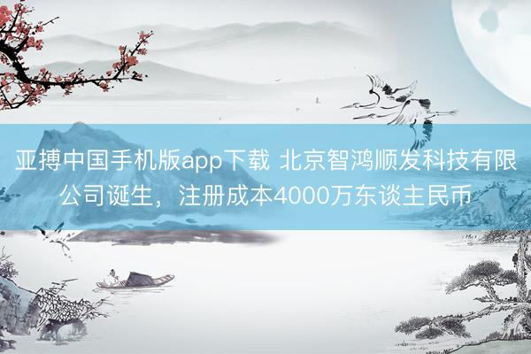 亚搏中国手机版app下载 北京智鸿顺发科技有限公司诞生，注册成本4000万东谈主民币