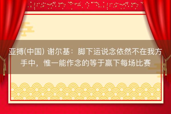 亚搏(中国) 谢尔基：脚下运说念依然不在我方手中，惟一能作念的等于赢下每场比赛