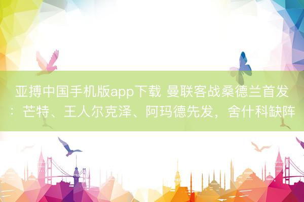 亚搏中国手机版app下载 曼联客战桑德兰首发：芒特、王人尔克泽、阿玛德先发，舍什科缺阵