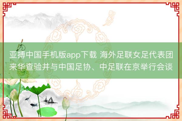 亚搏中国手机版app下载 海外足联女足代表团来华查验并与中国足协、中足联在京举行会谈