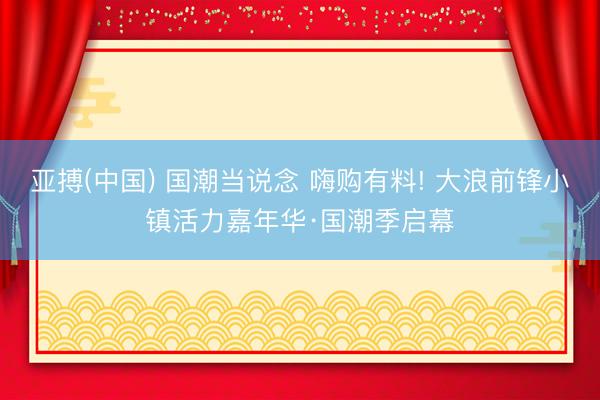 亚搏(中国) 国潮当说念 嗨购有料! 大浪前锋小镇活力嘉年华·国潮季启幕