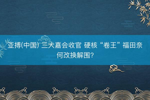 亚搏(中国) 三大嘉会收官 硬核 “卷王” 福田奈何改换解围?
