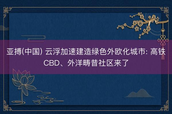 亚搏(中国) 云浮加速建造绿色外欧化城市: 高铁CBD、外洋畴昔社区来了