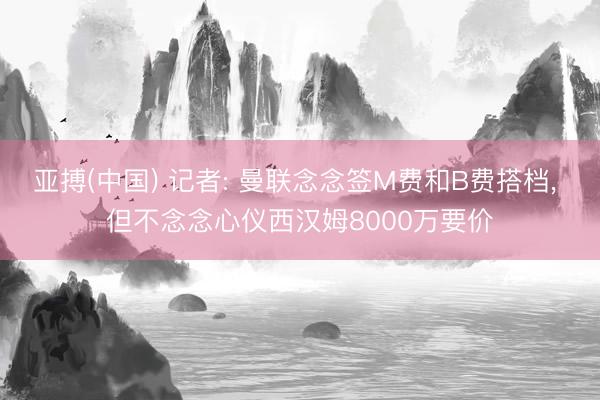 亚搏(中国) 记者: 曼联念念签M费和B费搭档, 但不念念心仪西汉姆8000万要价
