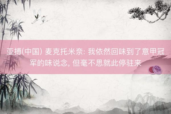 亚搏(中国) 麦克托米奈: 我依然回味到了意甲冠军的味说念, 但毫不思就此停驻来