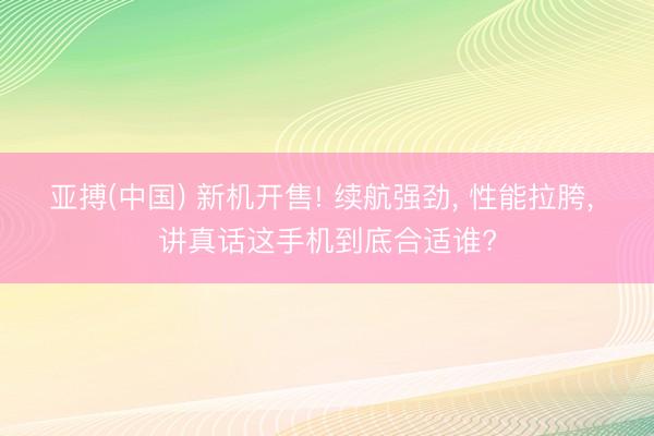 亚搏(中国) 新机开售! 续航强劲， 性能拉胯， 讲真话这手机到底合适谁?