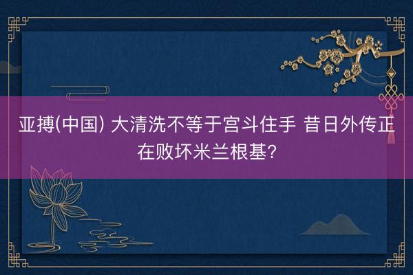 亚搏(中国) 大清洗不等于宫斗住手 昔日外传正在败坏米兰根基?