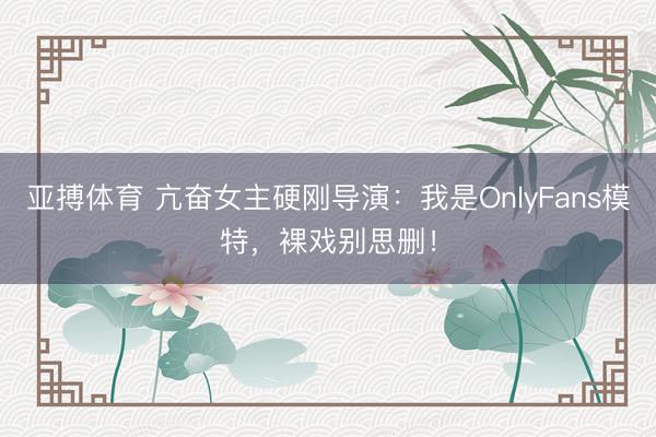 亚搏体育 亢奋女主硬刚导演：我是OnlyFans模特，裸戏别思删！