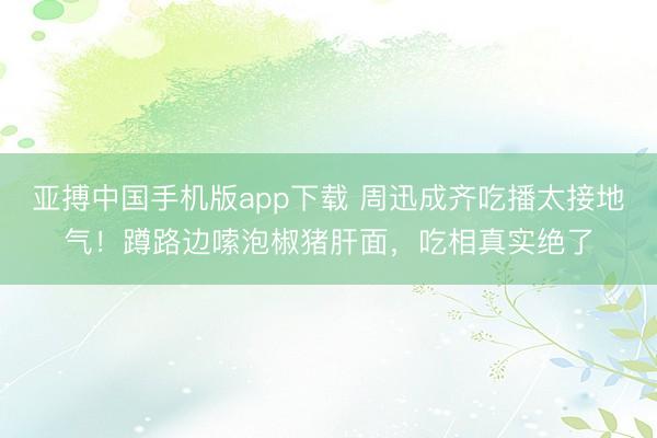 亚搏中国手机版app下载 周迅成齐吃播太接地气!蹲路边嗦泡椒猪肝面,吃相真实绝了