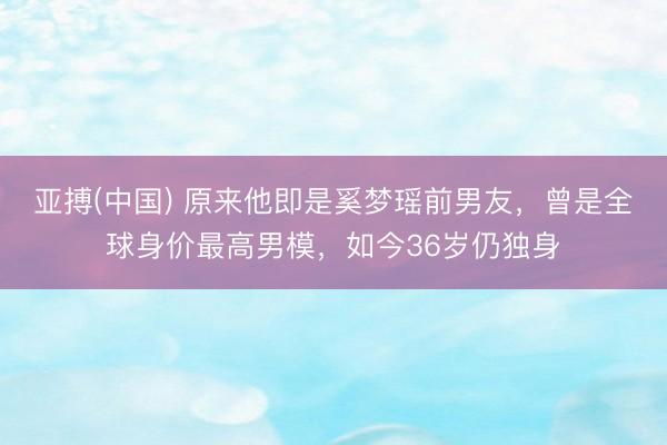 亚搏(中国) 原来他即是奚梦瑶前男友,曾是全球身价最高男模,如今36岁仍独身