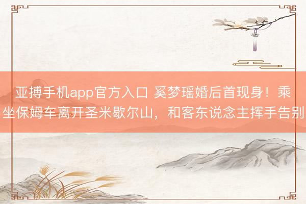 亚搏手机app官方入口 奚梦瑶婚后首现身！乘坐保姆车离开圣米歇尔山，和客东说念主挥手告别