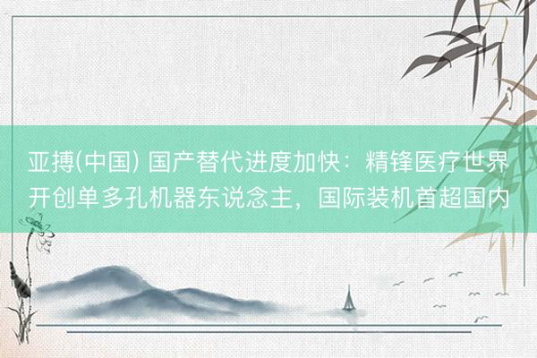 亚搏(中国) 国产替代进度加快:精锋医疗世界开创单多孔机器东说念主,国际装机首超国内