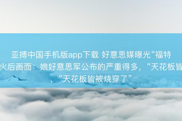 亚搏中国手机版app下载 好意思媒曝光“福特”号航母失火后画面：媲好意思军公布的严重得多，“天花板皆被烧穿了”