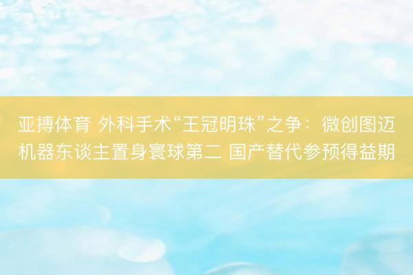 亚搏体育 外科手术“王冠明珠”之争:微创图迈机器东谈主置身寰球第二 国产替代参预得益期