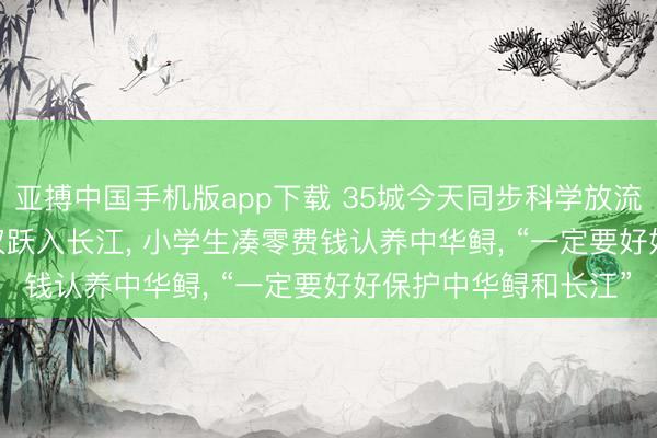 亚搏中国手机版app下载 35城今天同步科学放流, 666尾中华鲟从武汉跃入长江, 小学生凑零费钱认养中华鲟, “一定要好好保护中华鲟和长江”