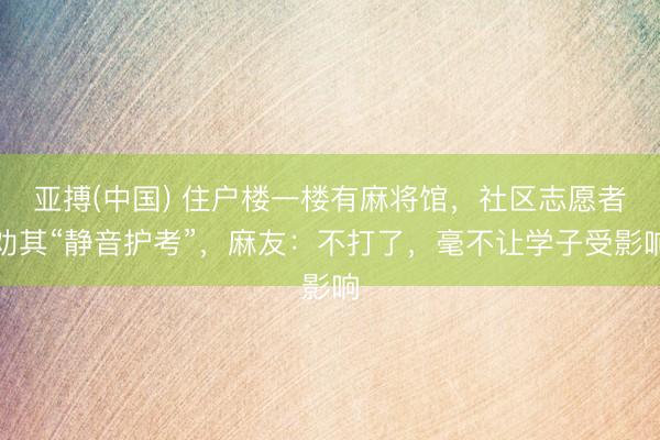 亚搏(中国) 住户楼一楼有麻将馆,社区志愿者劝其“静音护考”,麻友:不打了,毫不让学子受影响