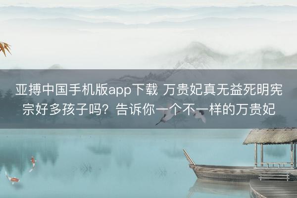 亚搏中国手机版app下载 万贵妃真无益死明宪宗好多孩子吗?告诉你一个不一样的万贵妃