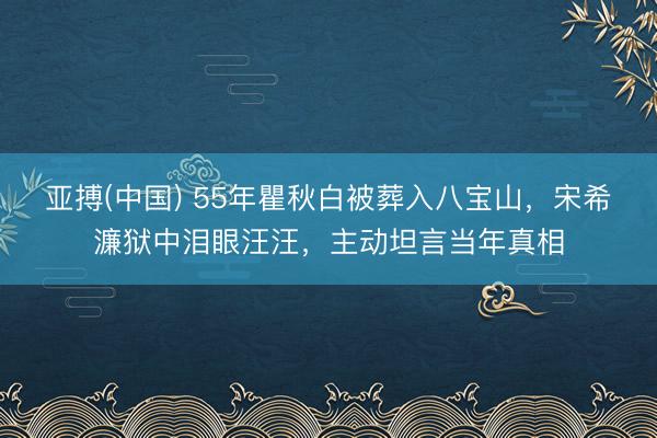 亚搏(中国) 55年瞿秋白被葬入八宝山,宋希濂狱中泪眼汪汪,主动坦言当年真相