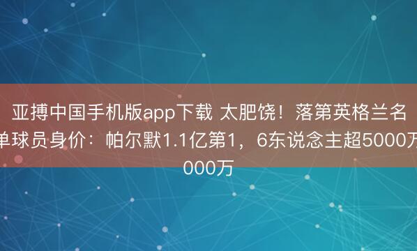 亚搏中国手机版app下载 太肥饶!落第英格兰名单球员身价:帕尔默1.1亿第1,6东说念主超5000万