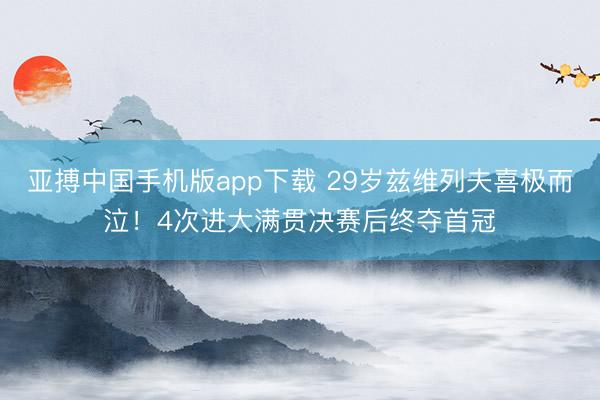 亚搏中国手机版app下载 29岁兹维列夫喜极而泣！4次进大满贯决