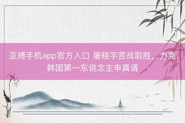 亚搏手机app官方入口 屠晓宇苦战取胜，力克韩国第一东说念主