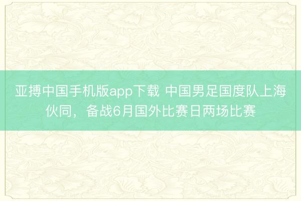 亚搏中国手机版app下载 中国男足国度队上海伙同，备战6月国外比赛日两场比赛