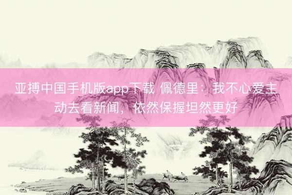 亚搏中国手机版app下载 佩德里：我不心爱主动去看新闻，依然保握坦然更好