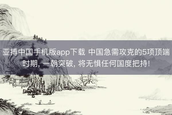 亚搏中国手机版app下载 中国急需攻克的5项顶端时期， 一朝突破， 将无惧任何国度把持!