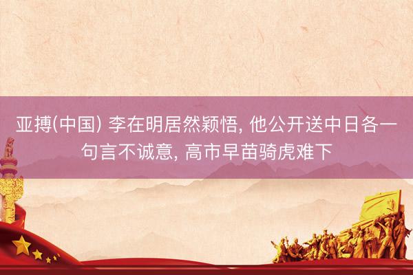 亚搏(中国) 李在明居然颖悟, 他公开送中日各一句言不诚意, 高市早苗骑虎难下