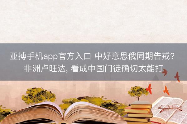 亚搏手机app官方入口 中好意思俄同期告戒? 非洲卢旺达， 看成中国门徒确切太能打